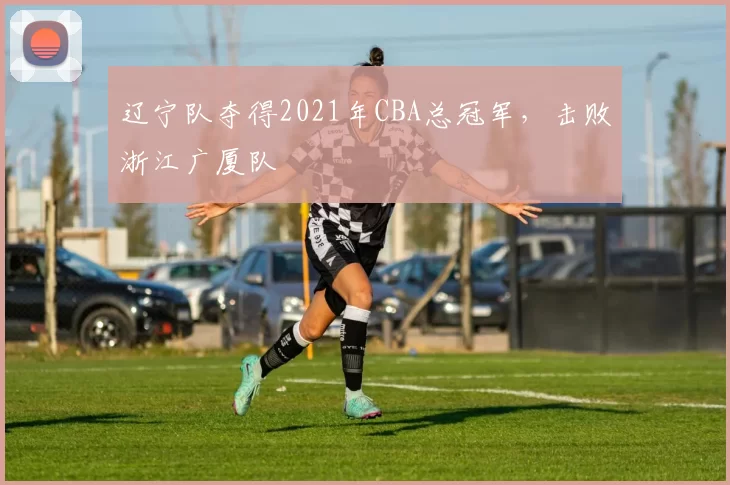 辽宁队夺得2021年CBA总冠军,击败浙江广厦队