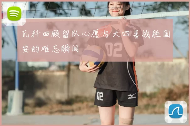 瓦科回顾留队心愿与大四喜战胜国安的难忘瞬间