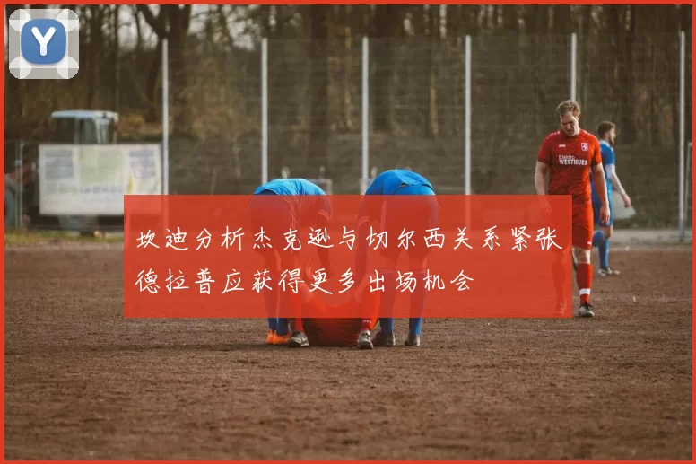 坎迪分析杰克逊与切尔西关系紧张德拉普应获得更多出场机会