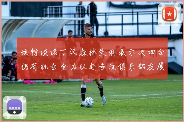 坎特谈诺丁汉森林失利表示次回合仍有机会全力以赴专注俱乐部发展