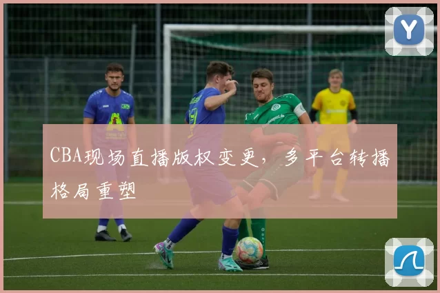 CBA现场直播版权变更，多平台转播格局重塑