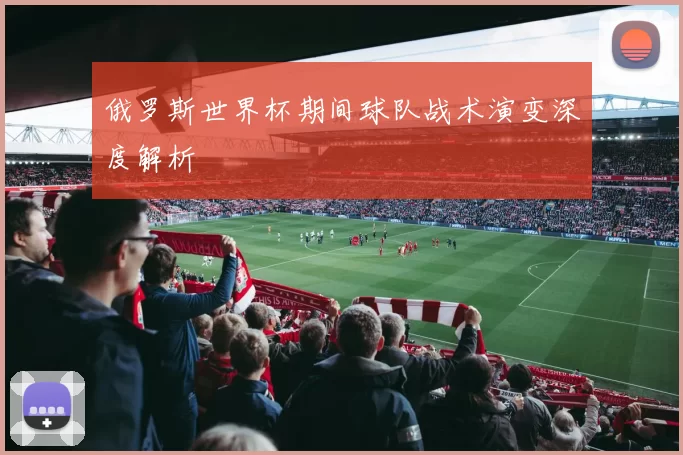 俄罗斯世界杯期间球队战术演变深度解析