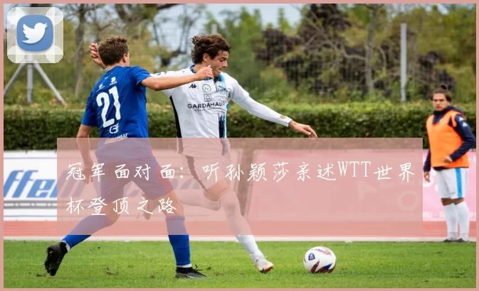 冠军面对面：听孙颖莎亲述WTT世界杯登顶之路