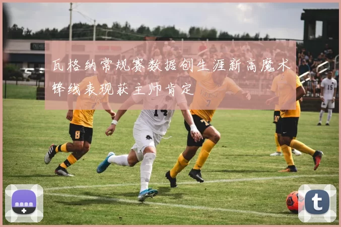 瓦格纳常规赛数据创生涯新高魔术锋线表现获主帅肯定