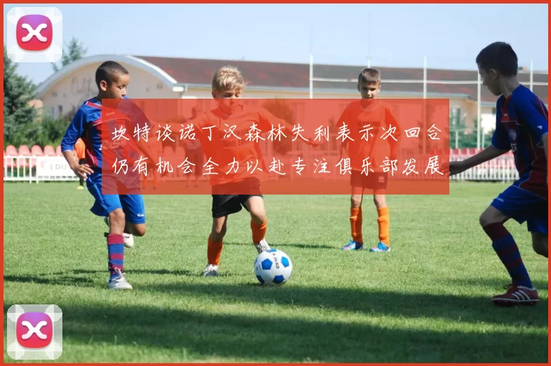 坎特谈诺丁汉森林失利表示次回合仍有机会全力以赴专注俱乐部发展