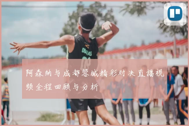 阿森纳与成都蓉城精彩对决直播视频全程回顾与分析