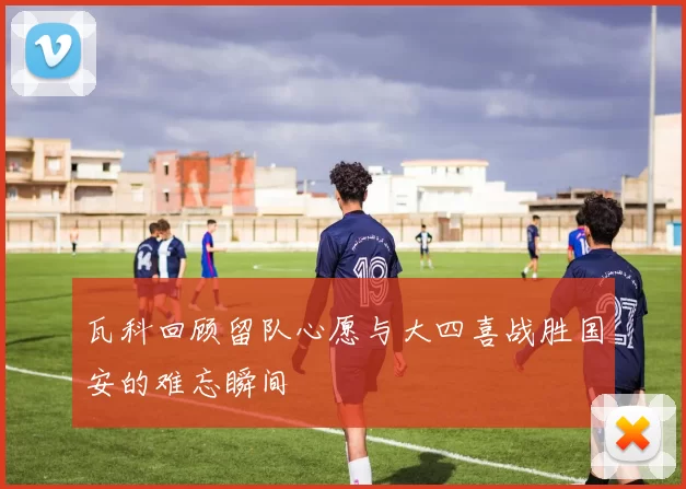 瓦科回顾留队心愿与大四喜战胜国安的难忘瞬间
