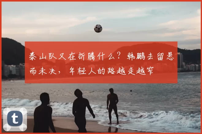 泰山队又在折腾什么？韩鹏去留悬而未决，年轻人的路越走越窄