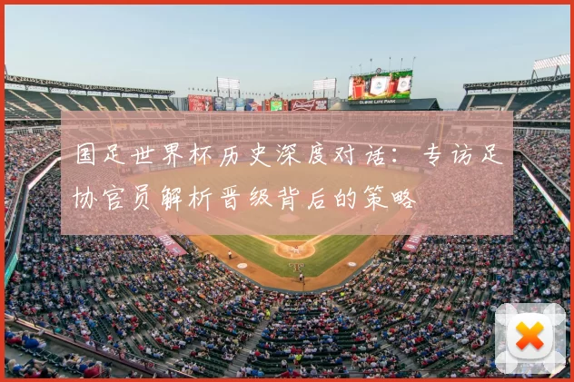 国足世界杯历史深度对话：专访足协官员解析晋级背后的策略