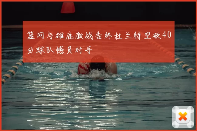 篮网与雄鹿激战告终杜兰特空砍40分球队憾负对手