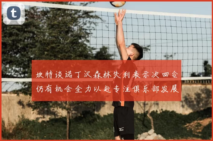 坎特谈诺丁汉森林失利表示次回合仍有机会全力以赴专注俱乐部发展