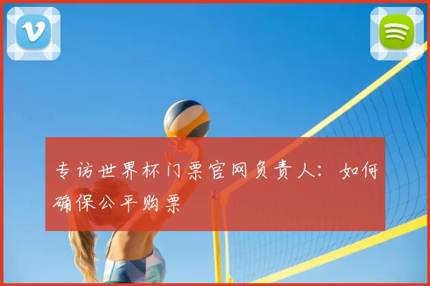 专访世界杯门票官网负责人：如何确保公平购票
