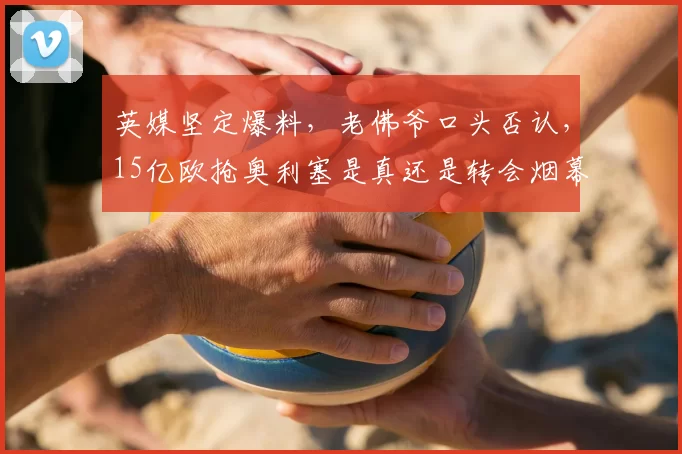 英媒坚定爆料，老佛爷口头否认，15亿欧抢奥利塞是真还是转会烟幕？_皇马_拜仁_弗洛伦蒂诺