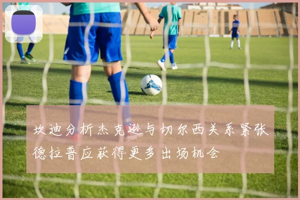 坎迪分析杰克逊与切尔西关系紧张德拉普应获得更多出场机会