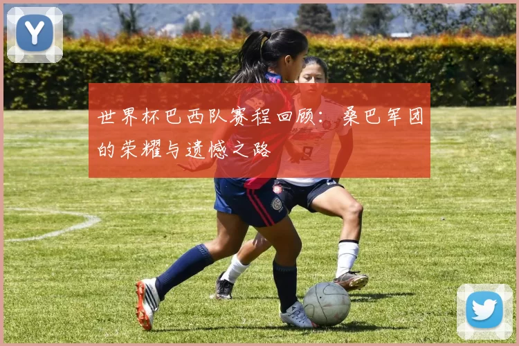 世界杯巴西队赛程回顾：桑巴军团的荣耀与遗憾之路