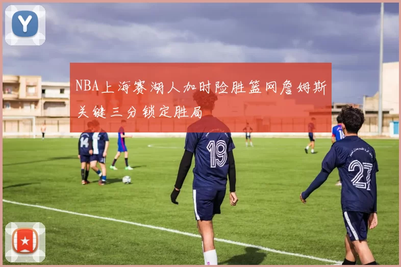 NBA上海赛湖人加时险胜篮网詹姆斯关键三分锁定胜局