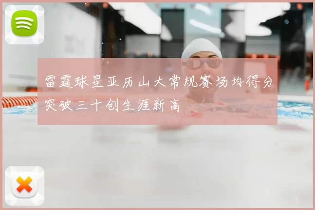 雷霆球星亚历山大常规赛场均得分突破三十创生涯新高