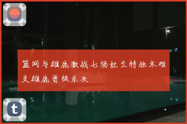 篮网与雄鹿激战七场杜兰特独木难支雄鹿晋级东决