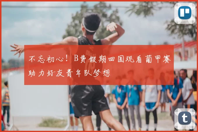 不忘初心！B费假期回国观看葡甲赛助力好友青年队梦想