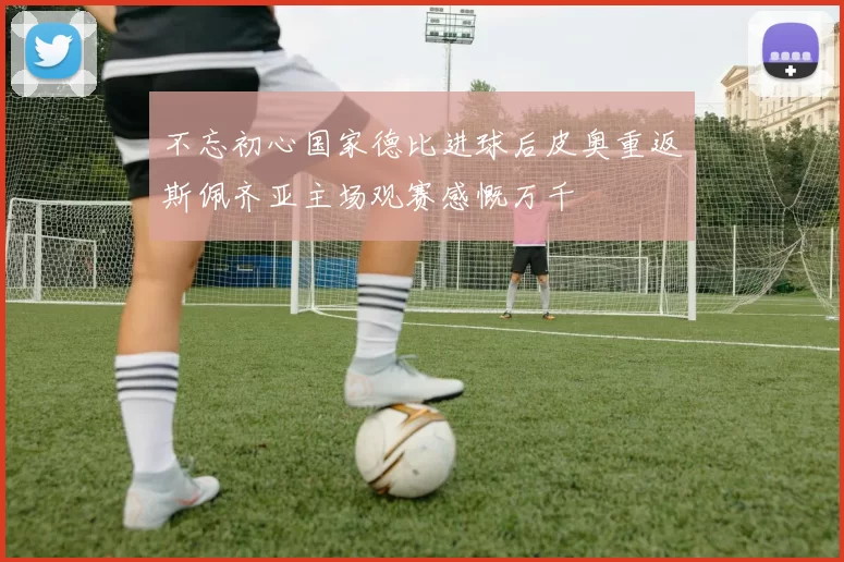 不忘初心国家德比进球后皮奥重返斯佩齐亚主场观赛感慨万千