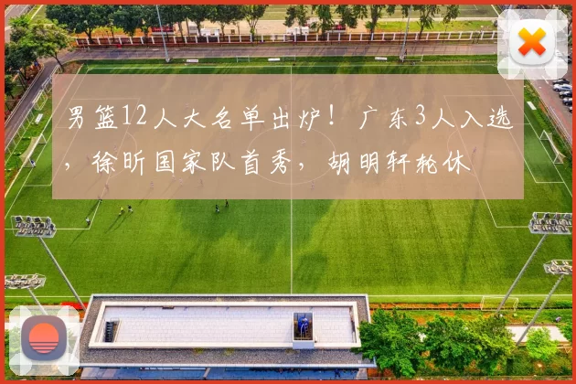 男篮12人大名单出炉！广东3人入选，徐昕国家队首秀，胡明轩轮休