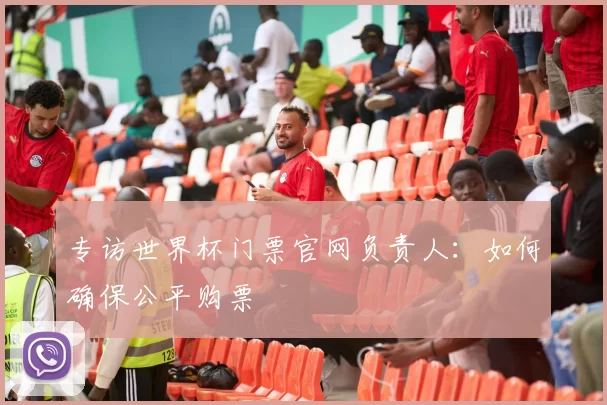 专访世界杯门票官网负责人：如何确保公平购票