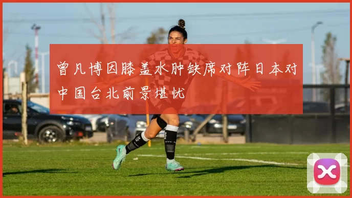 曾凡博因膝盖水肿缺席对阵日本对中国台北前景堪忧