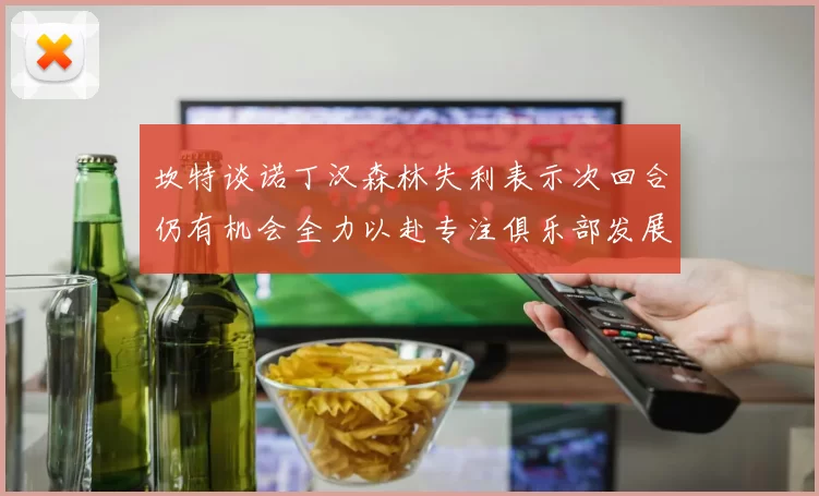 坎特谈诺丁汉森林失利表示次回合仍有机会全力以赴专注俱乐部发展