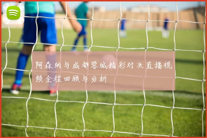 阿森纳与成都蓉城精彩对决直播视频全程回顾与分析