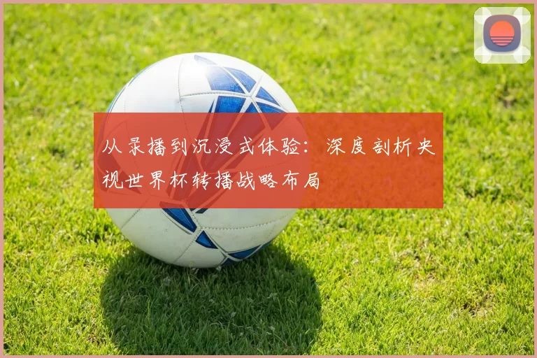 从录播到沉浸式体验：深度剖析央视世界杯转播战略布局
