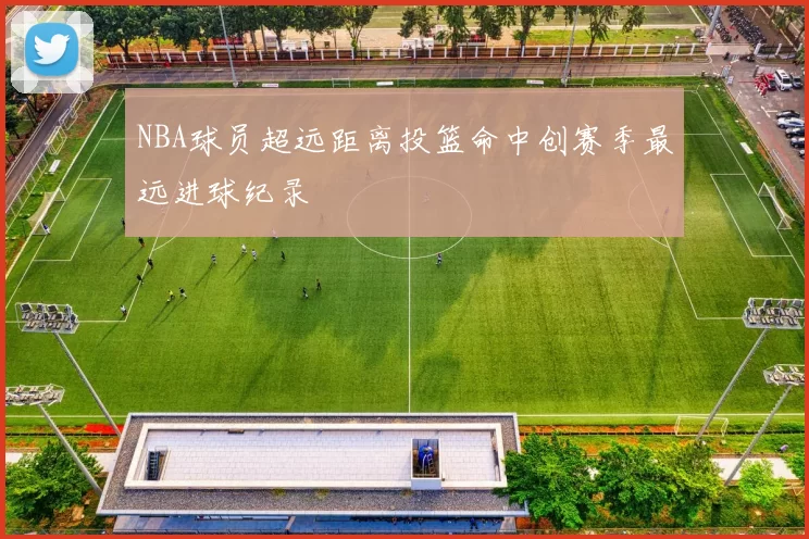 NBA球员超远距离投篮命中创赛季最远进球纪录