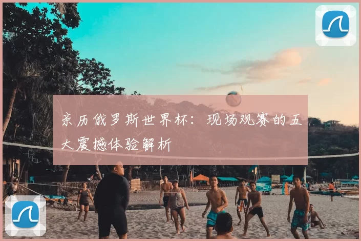 亲历俄罗斯世界杯：现场观赛的五大震撼体验解析