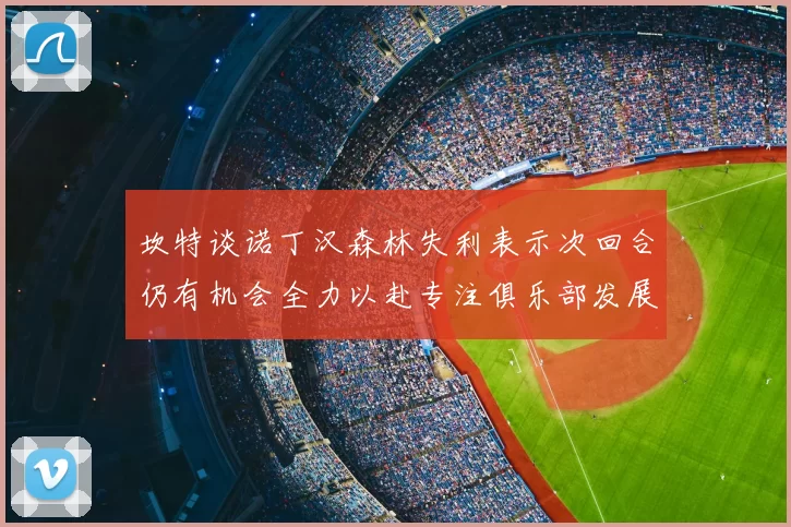 坎特谈诺丁汉森林失利表示次回合仍有机会全力以赴专注俱乐部发展