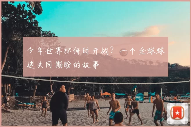 今年世界杯何时开战？一个全球球迷共同期盼的故事