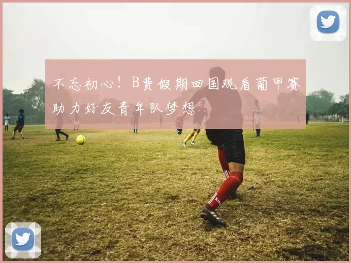 不忘初心！B费假期回国观看葡甲赛助力好友青年队梦想