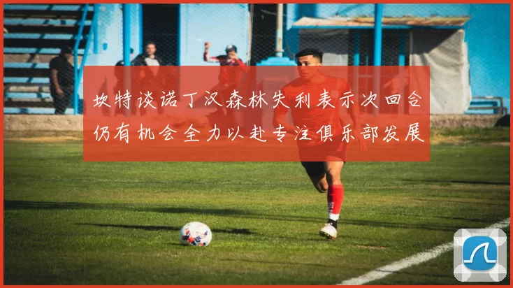 坎特谈诺丁汉森林失利表示次回合仍有机会全力以赴专注俱乐部发展