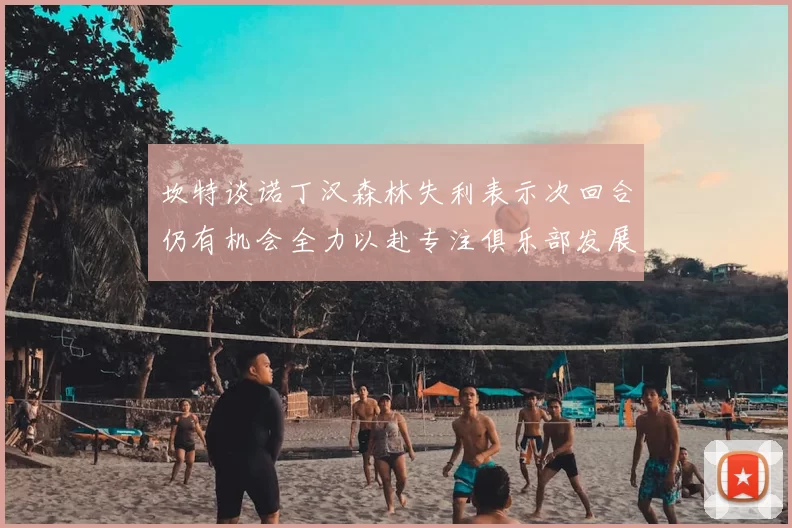 坎特谈诺丁汉森林失利表示次回合仍有机会全力以赴专注俱乐部发展