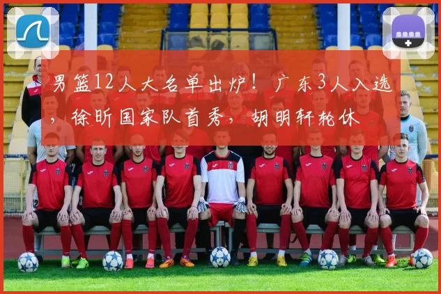 男篮12人大名单出炉！广东3人入选，徐昕国家队首秀，胡明轩轮休