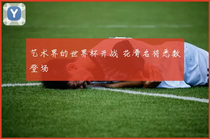 艺术界的世界杯开战 花滑名将悉数登场
