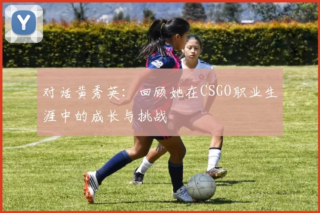 对话黄秀英：回顾她在CSGO职业生涯中的成长与挑战