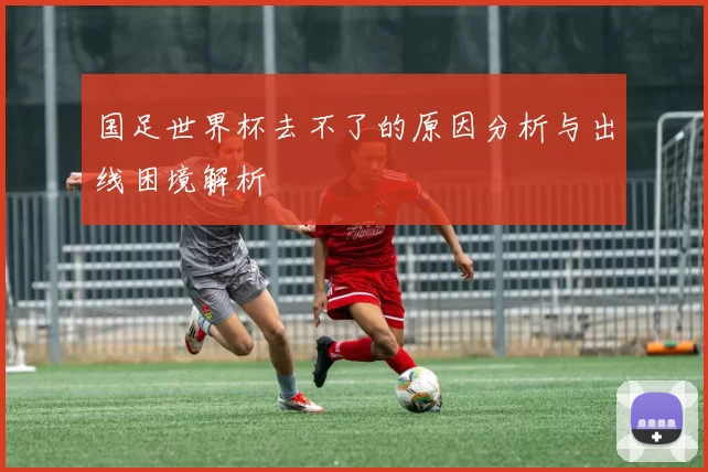 国足世界杯去不了的原因分析与出线困境解析