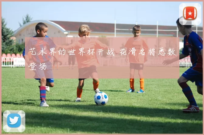 艺术界的世界杯开战 花滑名将悉数登场
