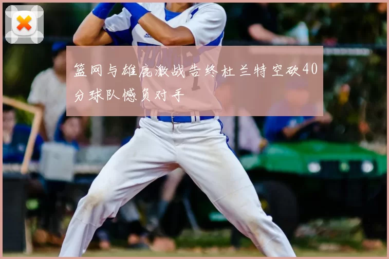 篮网与雄鹿激战告终杜兰特空砍40分球队憾负对手