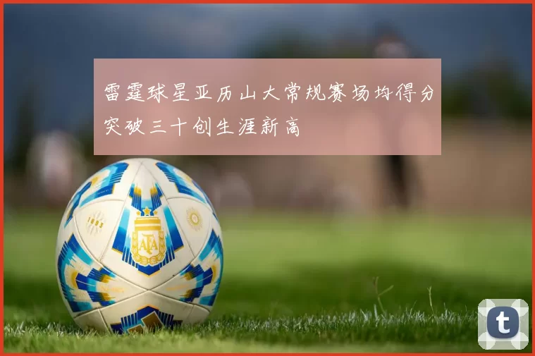 雷霆球星亚历山大常规赛场均得分突破三十创生涯新高