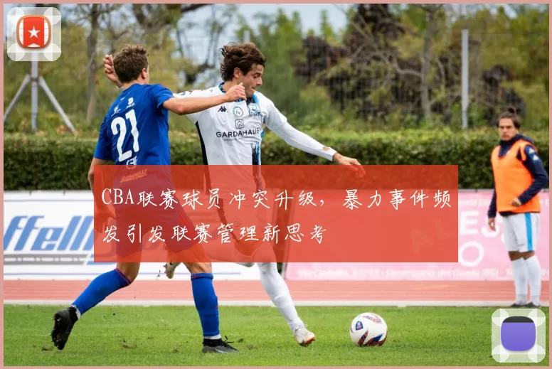 CBA联赛球员冲突升级，暴力事件频发引发联赛管理新思考