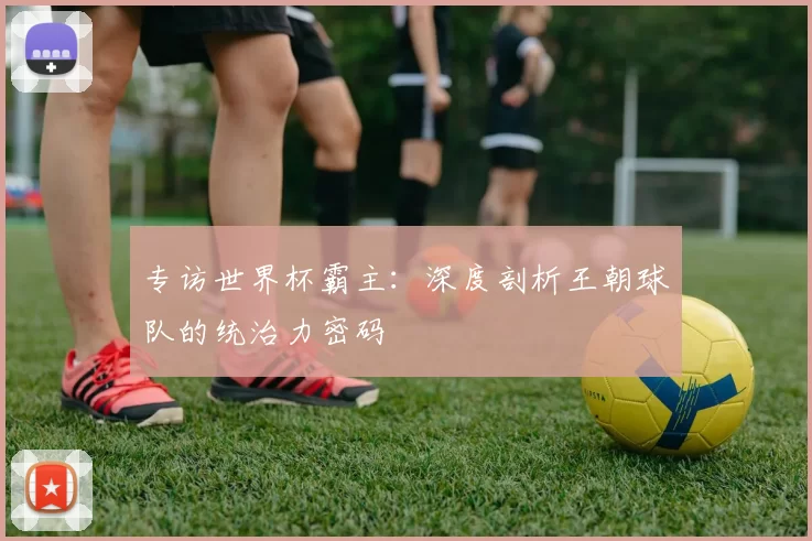 专访世界杯霸主：深度剖析王朝球队的统治力密码