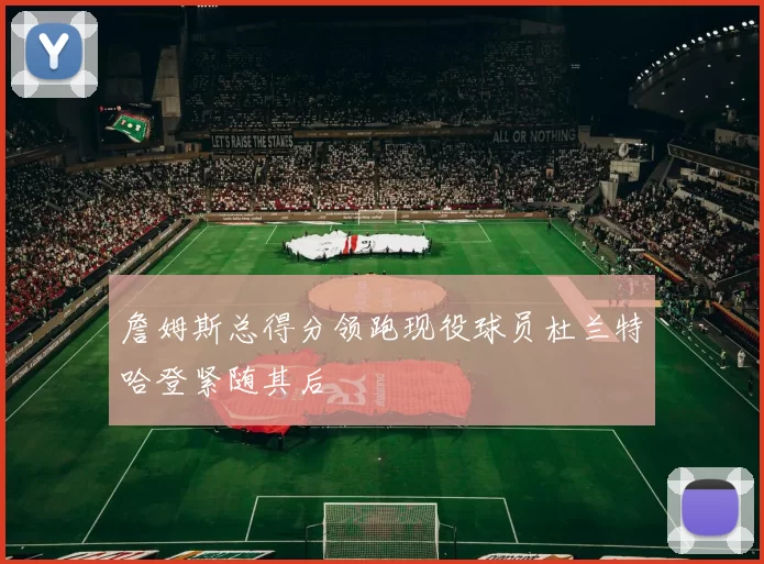 詹姆斯总得分领跑现役球员杜兰特哈登紧随其后