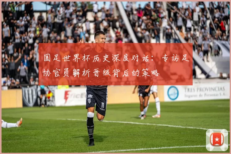 国足世界杯历史深度对话：专访足协官员解析晋级背后的策略