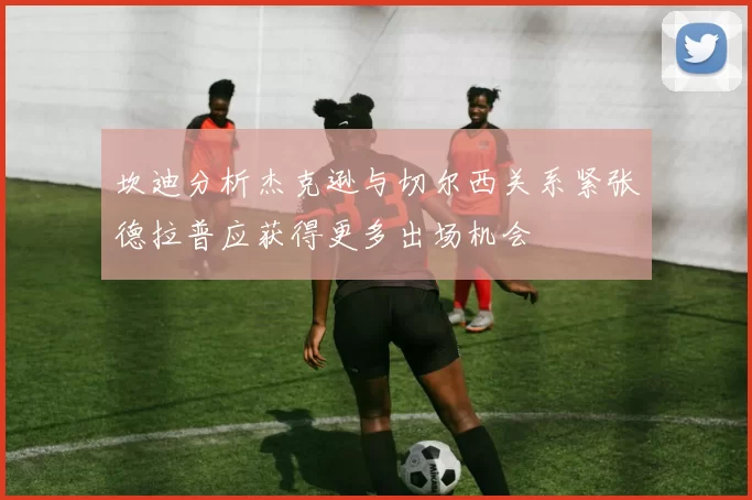 坎迪分析杰克逊与切尔西关系紧张德拉普应获得更多出场机会