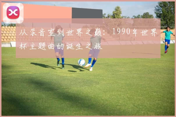 从录音室到世界之巅：1990年世界杯主题曲的诞生之旅